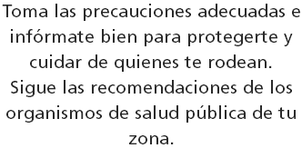 Toma las precauciones adecuadas e infórmate bien para protegerte y cuidar de quienes te rodean.  Sigue las recomendaciones de los organismos de salud pública de tu zona.